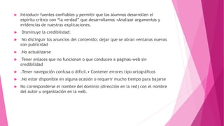  Introducir fuentes confiables y permitir que los alumnos desarrollen el
espíritu crítico con “la verdad” que desarrollamos •Analizar argumentos y
evidencias de nuestras explicaciones.
 Disminuye la credibilidad:
 No distinguir los anuncios del contenido; dejar que se abran ventanas nuevas
con publicidad
 .No actualizarse
 Tener enlaces que no funcionan o que conducen a páginas-web sin
credibilidad
 .Tener navegación confusa o difícil.• Contener errores tipo ortográficos
 .No estar disponible en alguna ocasión o requerir mucho tiempo para bajarse
 No corresponderse el nombre del dominio (dirección en la red) con el nombre
del autor u organización en la web.
 