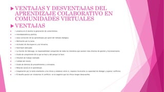  VENTAJAS Y DESVENTAJAS DEL
APRENDIZAJE COLABORATIVO EN
COMUNIDADES VIRTUALES
 VENTAJAS
 • propicia en el alumno la generación de conocimiento.
 • interdependencia positiva.
 • Auto-corrección de los aprendizajes por parte del método dialógico.
 • Motivación por la tarea.
 • Actitudes de discrepancia y de iniciativa.
 • feed-back adecuado.
 • La función de liderazgo, es responsabilidad compartida de todos los miembros que asumen roles diversos de gestión y funcionamiento.
 • Grado de comprensión de lo que se hace y del porqué se hace.
 • Volumen de trabajo realizado.
 • Calidad del mismo.
 • Grado de dominio de procedimientos y conceptos.
 • Relación social en el aprendizaje.
 • Cooperación por lo tanto enseñarles a los chicos a colaborar entre sí, requiere inculcarles la capacidad de dialogar y superar conflictos
 • El desafío parece ser revalorizar el conflicto: no es negativo que los chicos tengan desacuerdos.
 