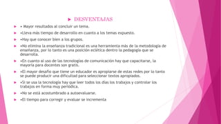  DESVENTAJAS
 • Mayor resultados al concluir un tema.
 •Lleva más tiempo de desarrollo en cuanto a los temas expuesto.
 •Hay que conocer bien a los grupos.
 •No elimina la enseñanza tradicional es una herramienta más de la metodología de
enseñanza, por lo tanto es una posición eclética dentro la pedagogía que se
desarrolla.
 •En cuanto al uso de las tecnologías de comunicación hay que capacitarse, la
mayoría para docentes son gratis.
 •El mayor desafío que tiene un educador es apropiarse de estas redes por lo tanto
se puede producir una dificultad para seleccionar textos apropiados.
 •Si se usa la tecnología hay que leer todos los días los trabajos y controlar los
trabajos en forma muy periódica.
 •No se está acostumbrado a autoevaluarse.
 •El tiempo para corregir y evaluar se incrementa
 