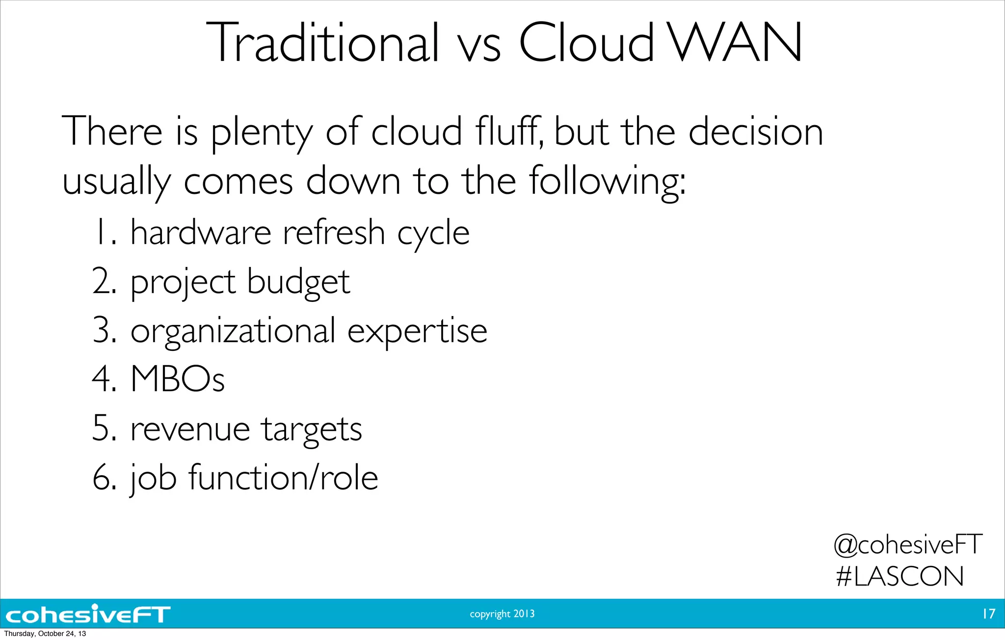 copyright 2013
Traditional vs Cloud WAN
There is plenty of cloud ﬂuff, but the decision
usually comes down to the following:
1. hardware refresh cycle
2. project budget
3. organizational expertise
4. MBOs
5. revenue targets
6. job function/role
17
@cohesiveFT
#LASCON
Thursday, October 24, 13
 