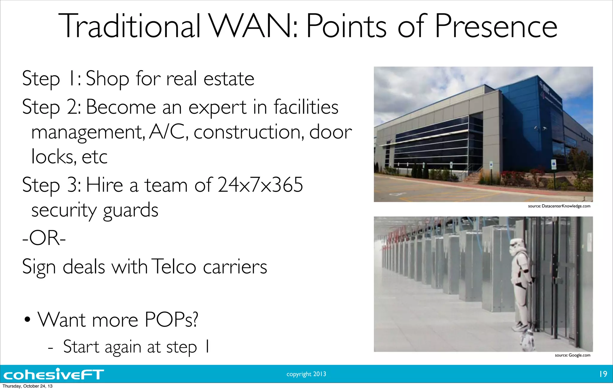 copyright 2013
Traditional WAN: Points of Presence
19
Step 1: Shop for real estate
Step 2: Become an expert in facilities
management,A/C, construction, door
locks, etc
Step 3: Hire a team of 24x7x365
security guards
-OR-
Sign deals withTelco carriers
• Want more POPs?
- Start again at step 1
source: DatacenterKnowledge.com
source: Google.com
Thursday, October 24, 13
 
