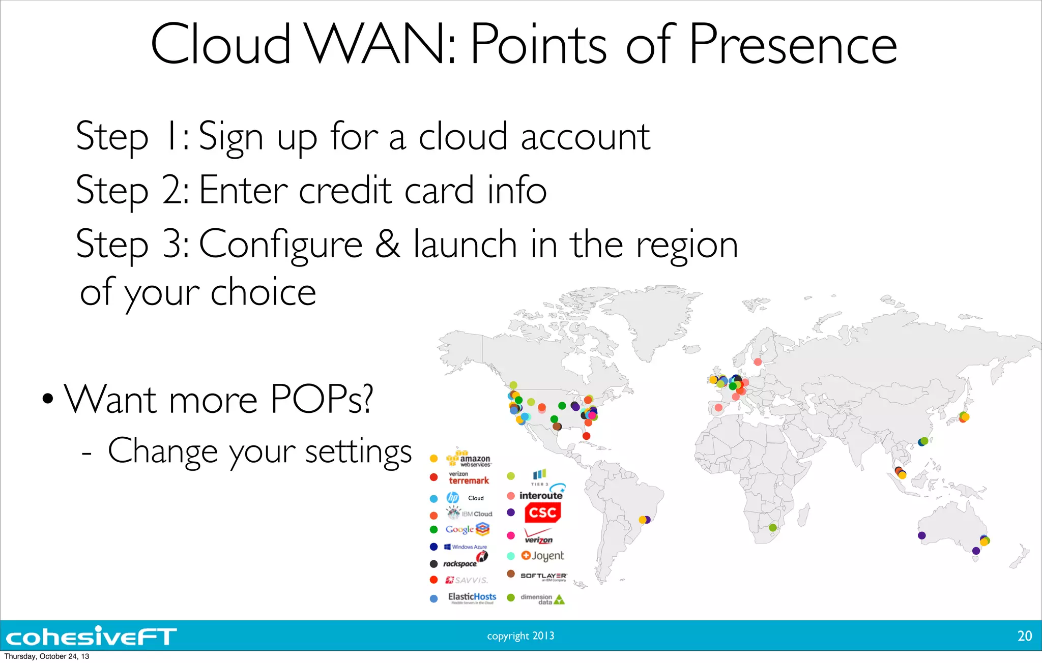 copyright 2013
Cloud WAN: Points of Presence
20
Cloud
Step 1: Sign up for a cloud account
Step 2: Enter credit card info
Step 3: Conﬁgure & launch in the region
of your choice
•Want more POPs?
- Change your settings
Thursday, October 24, 13
 