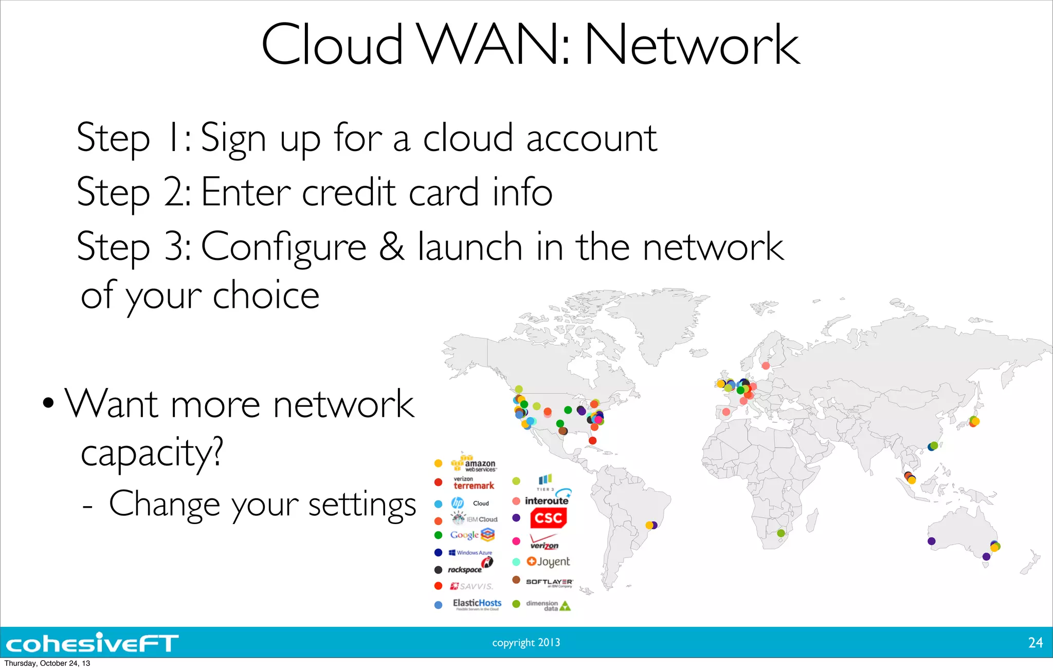 copyright 2013
Cloud WAN: Network
24
Cloud
Step 1: Sign up for a cloud account
Step 2: Enter credit card info
Step 3: Conﬁgure & launch in the network
of your choice
•Want more network
capacity?
- Change your settings
Thursday, October 24, 13
 