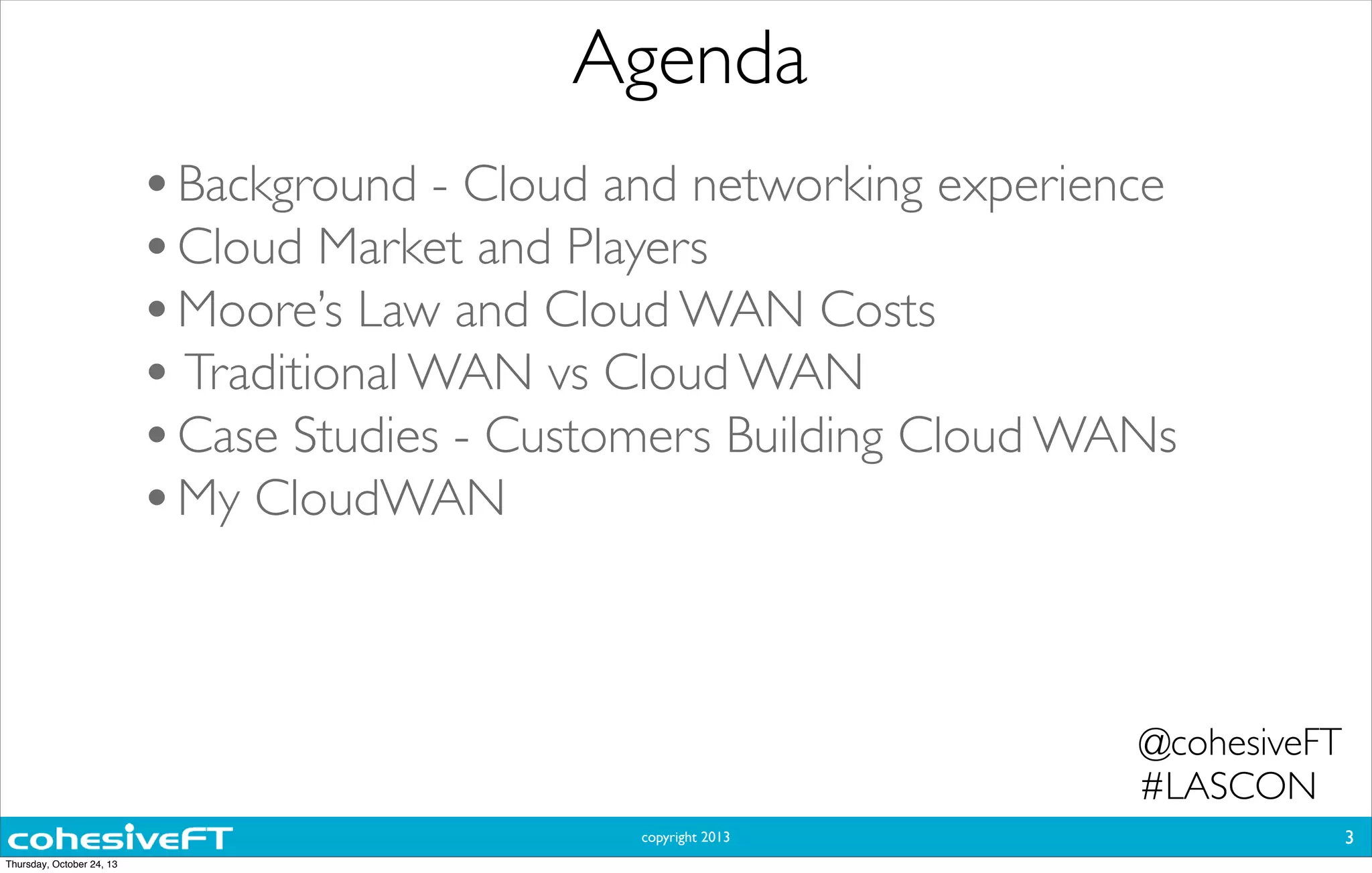 copyright 2013
Agenda
3
•Background - Cloud and networking experience
•Cloud Market and Players
•Moore’s Law and Cloud WAN Costs
• Traditional WAN vs Cloud WAN
•Case Studies - Customers Building Cloud WANs
•My CloudWAN
@cohesiveFT
#LASCON
Thursday, October 24, 13
 