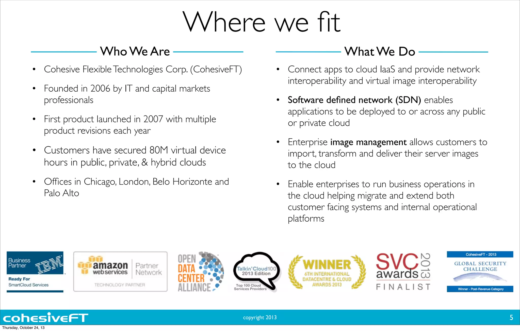 copyright 2013
Where we ﬁt
• Cohesive FlexibleTechnologies Corp. (CohesiveFT)
• Founded in 2006 by IT and capital markets
professionals
• First product launched in 2007 with multiple
product revisions each year
• Customers have secured 80M virtual device
hours in public, private, & hybrid clouds
• Ofﬁces in Chicago, London, Belo Horizonte and
Palo Alto
• Connect apps to cloud IaaS and provide network
interoperability and virtual image interoperability
• Software deﬁned network (SDN) enables
applications to be deployed to or across any public
or private cloud
• Enterprise image management allows customers to
import, transform and deliver their server images
to the cloud
• Enable enterprises to run business operations in
the cloud helping migrate and extend both
customer facing systems and internal operational
platforms
5
What We DoWho We Are
Thursday, October 24, 13
 