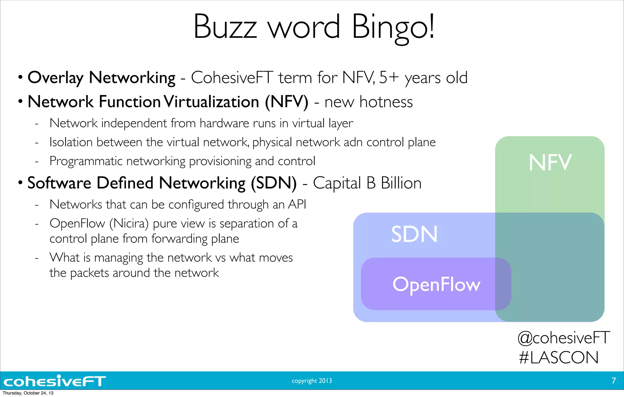 copyright 2013
Buzz word Bingo!
• Overlay Networking - CohesiveFT term for NFV, 5+ years old
• Network FunctionVirtualization (NFV) - new hotness
- Network independent from hardware runs in virtual layer
- Isolation between the virtual network, physical network adn control plane
- Programmatic networking provisioning and control
• Software Deﬁned Networking (SDN) - Capital B Billion
- Networks that can be conﬁgured through an API
- OpenFlow (Nicira) pure view is separation of a
control plane from forwarding plane
- What is managing the network vs what moves
the packets around the network
7
OpenFlow
SDN
NFV
@cohesiveFT
#LASCON
Thursday, October 24, 13
 