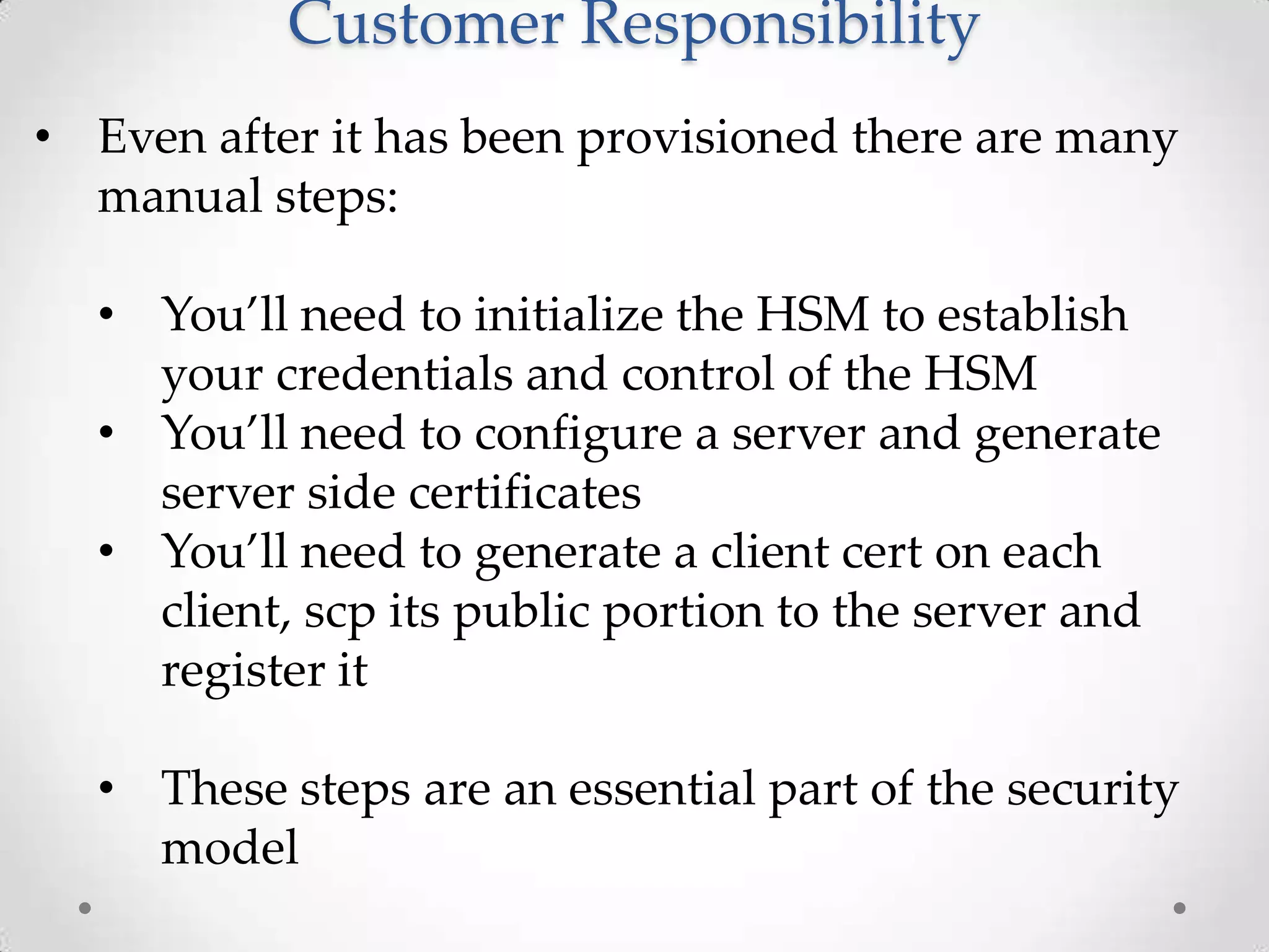 Customer Responsibility
• Even after it has been provisioned there are many
manual steps:
• You’ll need to initialize the HSM to establish
your credentials and control of the HSM
• You’ll need to configure a server and generate
server side certificates
• You’ll need to generate a client cert on each
client, scp its public portion to the server and
register it
• These steps are an essential part of the security
model

 
