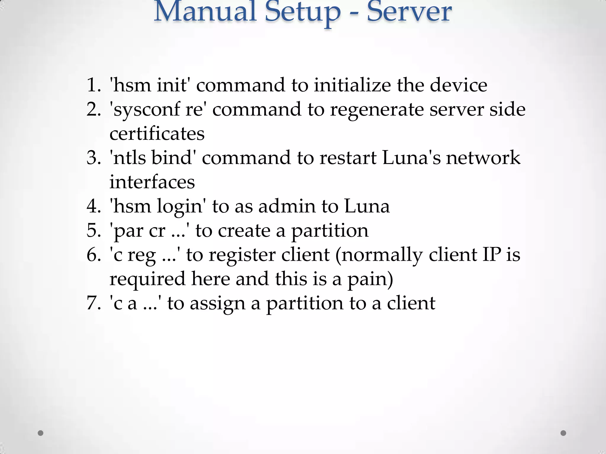 Manual Setup - Server
1. 'hsm init' command to initialize the device
2. 'sysconf re' command to regenerate server side
certificates
3. 'ntls bind' command to restart Luna's network
interfaces
4. 'hsm login' to as admin to Luna
5. 'par cr ...' to create a partition
6. 'c reg ...' to register client (normally client IP is
required here and this is a pain)
7. 'c a ...' to assign a partition to a client

 