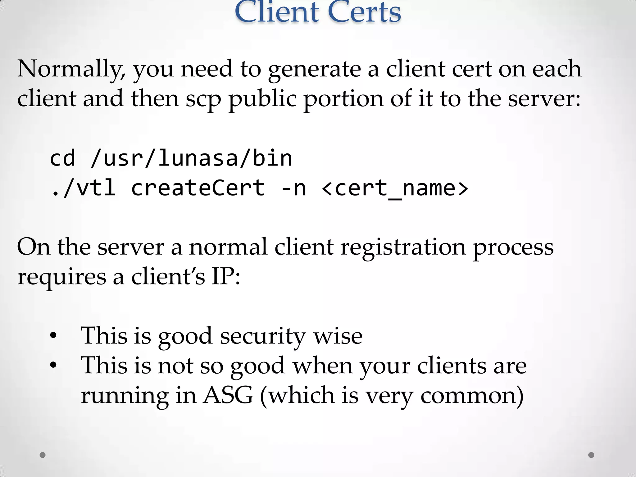 Client Certs
Normally, you need to generate a client cert on each
client and then scp public portion of it to the server:
cd /usr/lunasa/bin
./vtl createCert -n <cert_name>

On the server a normal client registration process
requires a client’s IP:
• This is good security wise
• This is not so good when your clients are
running in ASG (which is very common)

 
