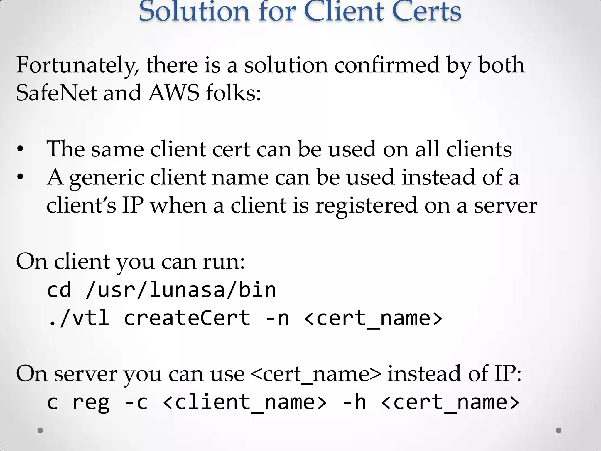 Solution for Client Certs
Fortunately, there is a solution confirmed by both
SafeNet and AWS folks:
• The same client cert can be used on all clients
• A generic client name can be used instead of a
client’s IP when a client is registered on a server
On client you can run:
cd /usr/lunasa/bin
./vtl createCert -n <cert_name>
On server you can use <cert_name> instead of IP:
c reg -c <client_name> -h <cert_name>

 