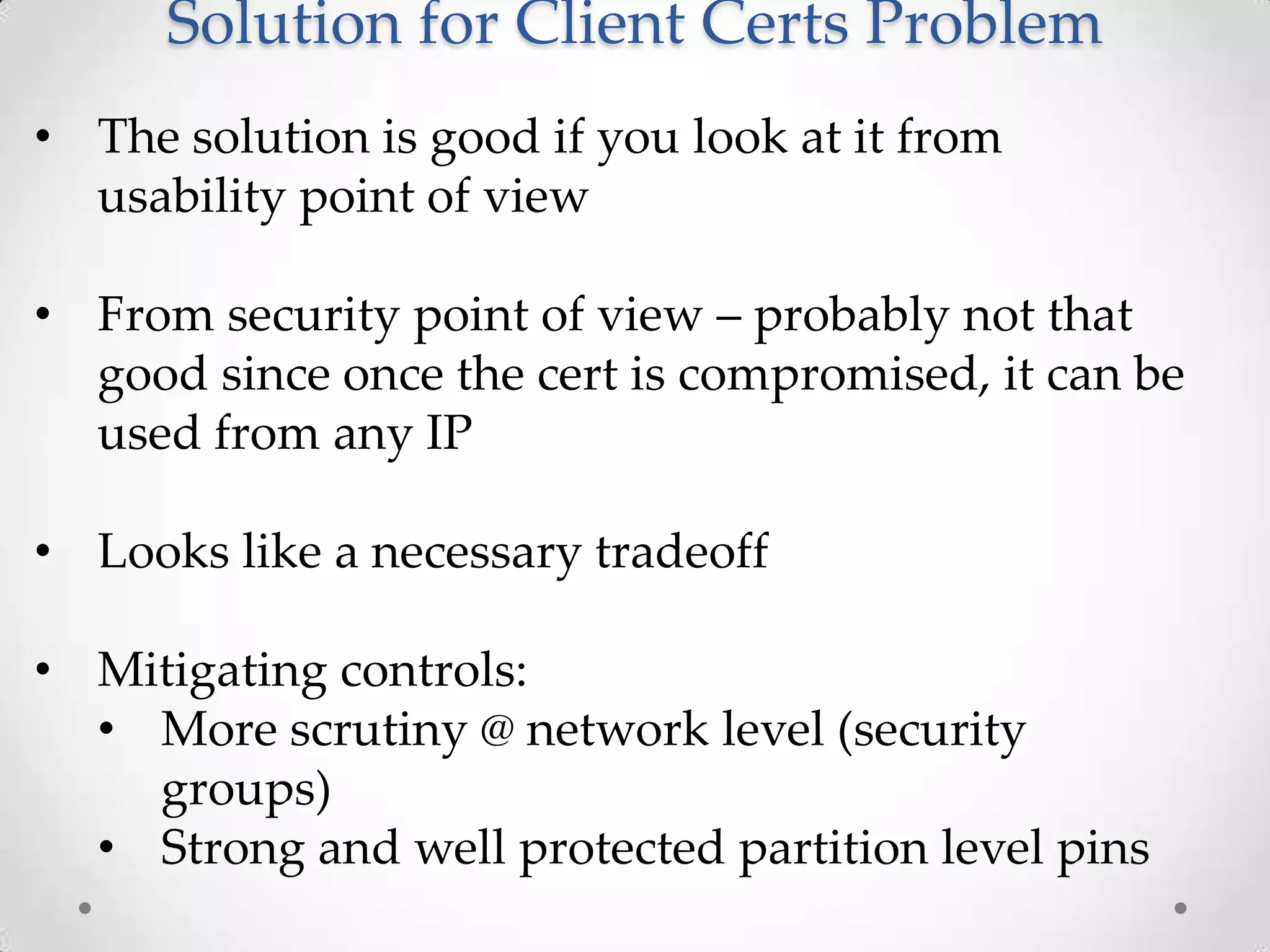 Solution for Client Certs Problem
• The solution is good if you look at it from
usability point of view
• From security point of view – probably not that
good since once the cert is compromised, it can be
used from any IP
• Looks like a necessary tradeoff
• Mitigating controls:
• More scrutiny @ network level (security
groups)
• Strong and well protected partition level pins

 