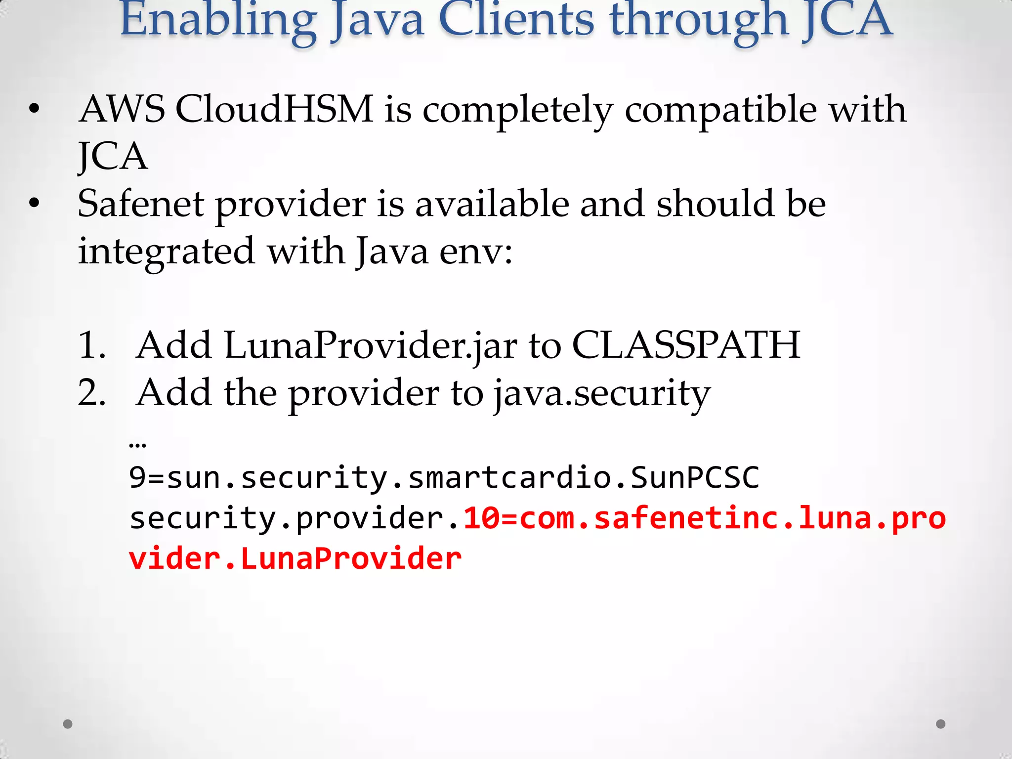 Enabling Java Clients through JCA
• AWS CloudHSM is completely compatible with
JCA
• Safenet provider is available and should be
integrated with Java env:
1. Add LunaProvider.jar to CLASSPATH
2. Add the provider to java.security
…
9=sun.security.smartcardio.SunPCSC
security.provider.10=com.safenetinc.luna.pro
vider.LunaProvider

 