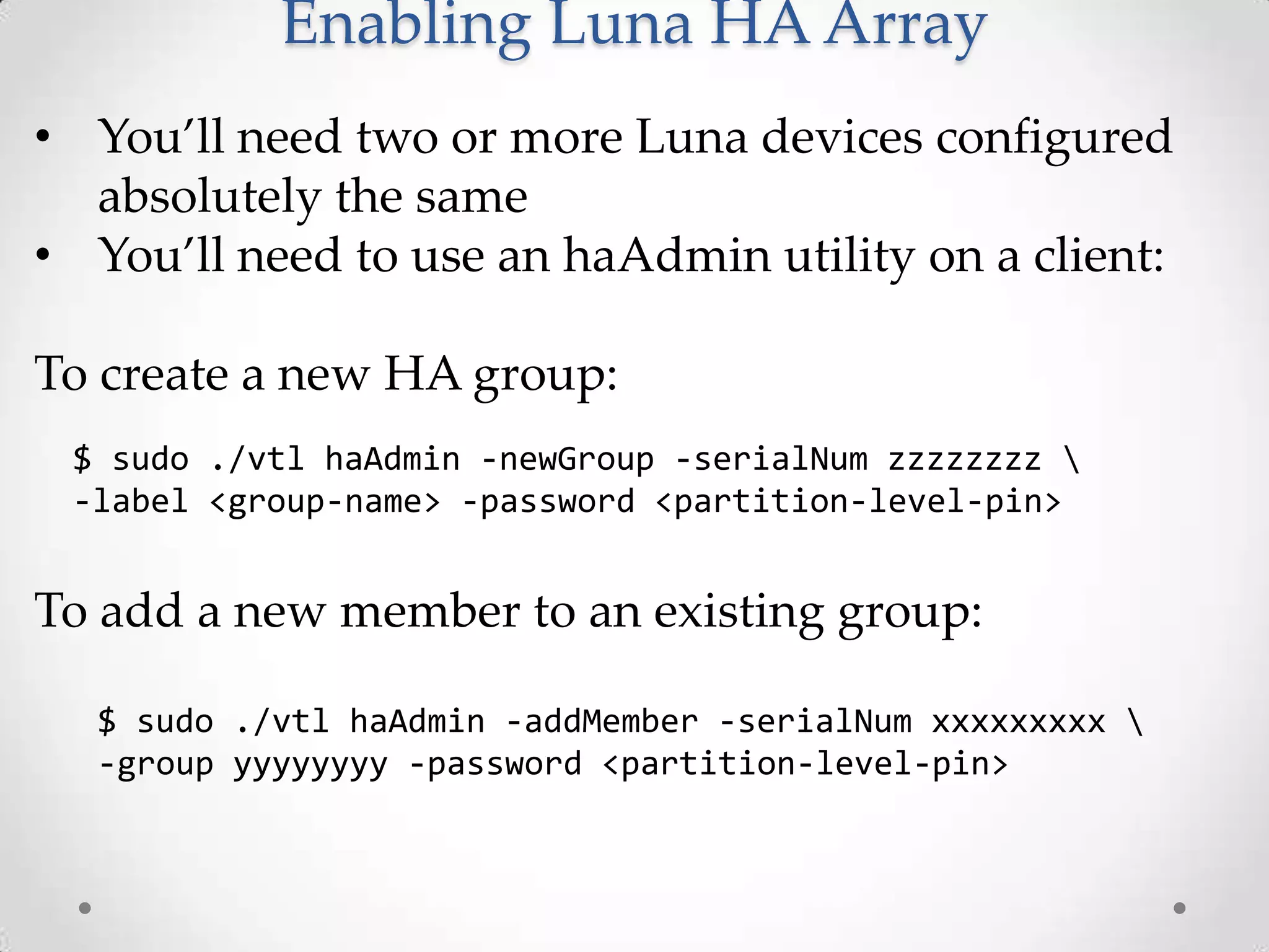 Enabling Luna HA Array
• You’ll need two or more Luna devices configured
absolutely the same
• You’ll need to use an haAdmin utility on a client:
To create a new HA group:
$ sudo ./vtl haAdmin -newGroup -serialNum zzzzzzzz 
-label <group-name> -password <partition-level-pin>

To add a new member to an existing group:
$ sudo ./vtl haAdmin -addMember -serialNum xxxxxxxxx 
-group yyyyyyyy -password <partition-level-pin>

 