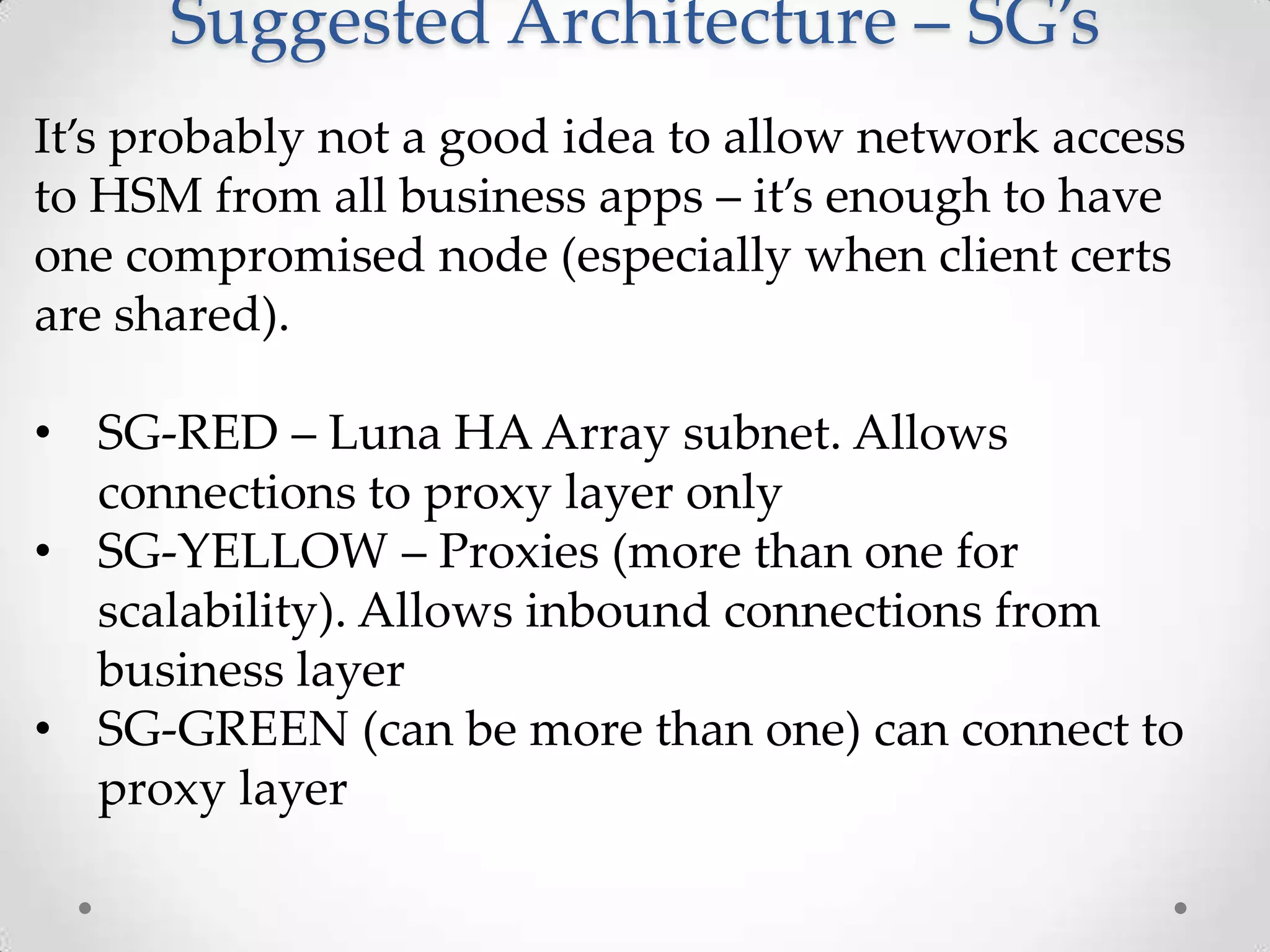 Suggested Architecture – SG’s
It’s probably not a good idea to allow network access
to HSM from all business apps – it’s enough to have
one compromised node (especially when client certs
are shared).
• SG-RED – Luna HA Array subnet. Allows
connections to proxy layer only
• SG-YELLOW – Proxies (more than one for
scalability). Allows inbound connections from
business layer
• SG-GREEN (can be more than one) can connect to
proxy layer

 