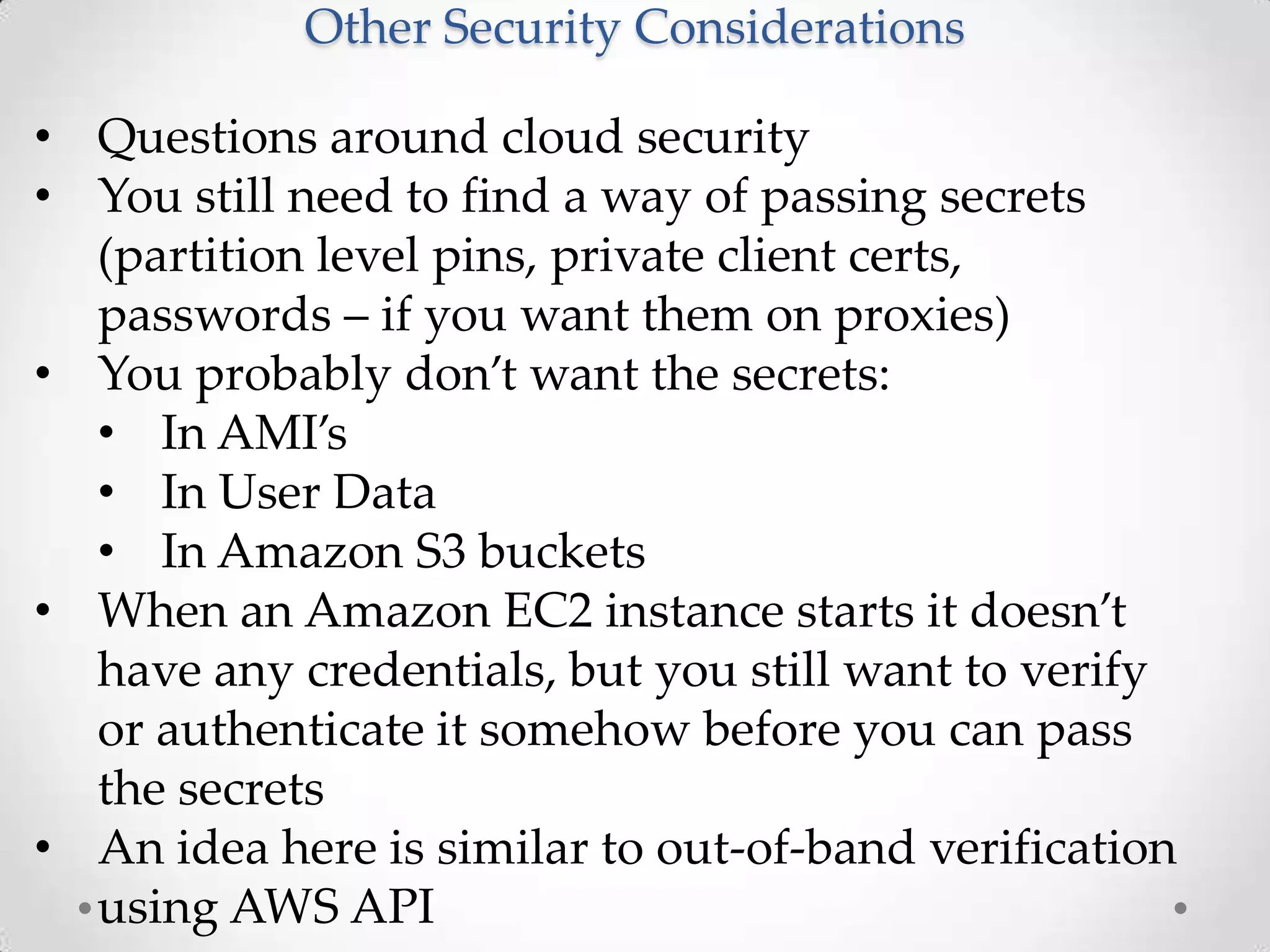 Other Security Considerations
• Questions around cloud security
• You still need to find a way of passing secrets
(partition level pins, private client certs,
passwords – if you want them on proxies)
• You probably don’t want the secrets:
• In AMI’s
• In User Data
• In Amazon S3 buckets
• When an Amazon EC2 instance starts it doesn’t
have any credentials, but you still want to verify
or authenticate it somehow before you can pass
the secrets
• An idea here is similar to out-of-band verification
using AWS API

 
