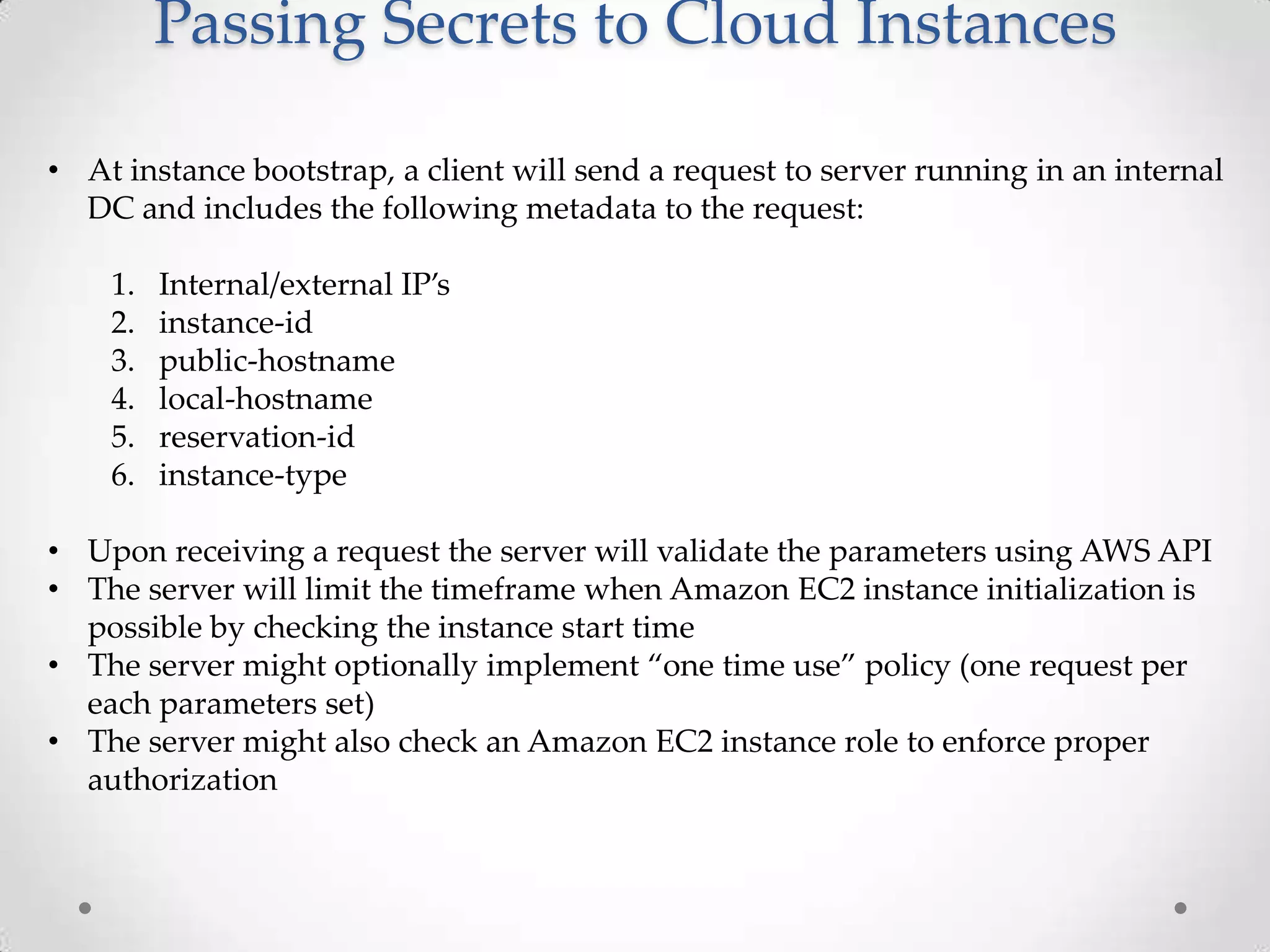 Passing Secrets to Cloud Instances
• At instance bootstrap, a client will send a request to server running in an internal
DC and includes the following metadata to the request:
1.
2.
3.
4.
5.
6.

Internal/external IP’s
instance-id
public-hostname
local-hostname
reservation-id
instance-type

• Upon receiving a request the server will validate the parameters using AWS API
• The server will limit the timeframe when Amazon EC2 instance initialization is
possible by checking the instance start time
• The server might optionally implement “one time use” policy (one request per
each parameters set)
• The server might also check an Amazon EC2 instance role to enforce proper
authorization

 