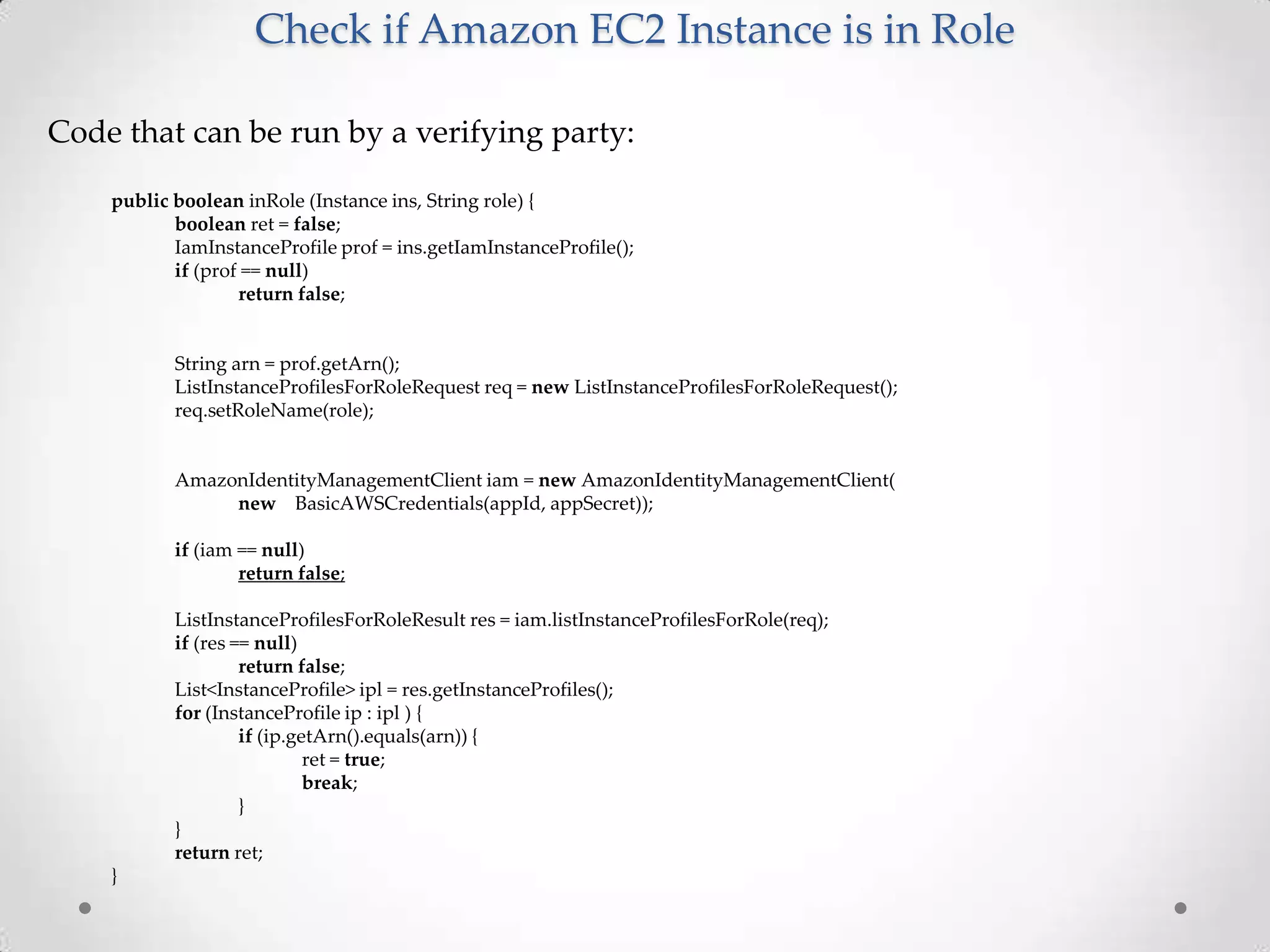 Check if Amazon EC2 Instance is in Role
Code that can be run by a verifying party:
public boolean inRole (Instance ins, String role) {
boolean ret = false;
IamInstanceProfile prof = ins.getIamInstanceProfile();
if (prof == null)
return false;

String arn = prof.getArn();
ListInstanceProfilesForRoleRequest req = new ListInstanceProfilesForRoleRequest();
req.setRoleName(role);

AmazonIdentityManagementClient iam = new AmazonIdentityManagementClient(
new BasicAWSCredentials(appId, appSecret));
if (iam == null)
return false;
ListInstanceProfilesForRoleResult res = iam.listInstanceProfilesForRole(req);
if (res == null)
return false;
List<InstanceProfile> ipl = res.getInstanceProfiles();
for (InstanceProfile ip : ipl ) {
if (ip.getArn().equals(arn)) {
ret = true;
break;
}
}
return ret;
}

 