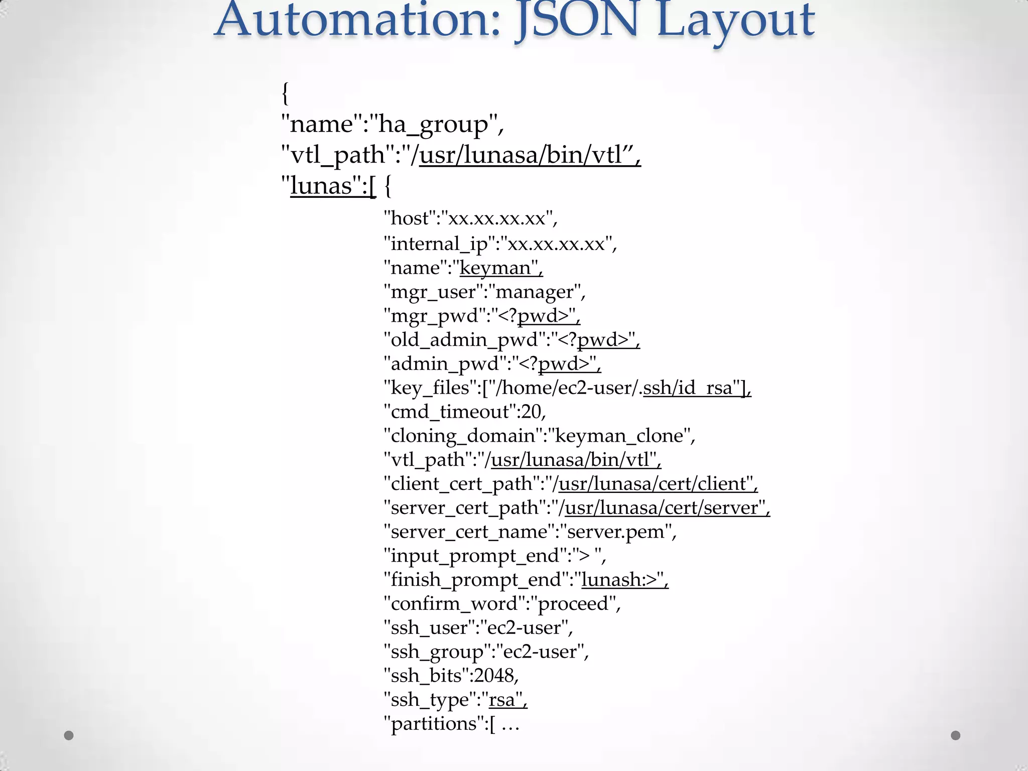 Automation: JSON Layout
{
"name":"ha_group",
"vtl_path":"/usr/lunasa/bin/vtl”,
"lunas":[ {
"host":"xx.xx.xx.xx",
"internal_ip":"xx.xx.xx.xx",
"name":"keyman",
"mgr_user":"manager",
"mgr_pwd":"<?pwd>",
"old_admin_pwd":"<?pwd>",
"admin_pwd":"<?pwd>",
"key_files":["/home/ec2-user/.ssh/id_rsa"],
"cmd_timeout":20,
"cloning_domain":"keyman_clone",
"vtl_path":"/usr/lunasa/bin/vtl",
"client_cert_path":"/usr/lunasa/cert/client",
"server_cert_path":"/usr/lunasa/cert/server",
"server_cert_name":"server.pem",
"input_prompt_end":"> ",
"finish_prompt_end":"lunash:>",
"confirm_word":"proceed",
"ssh_user":"ec2-user",
"ssh_group":"ec2-user",
"ssh_bits":2048,
"ssh_type":"rsa",
"partitions":* …

 