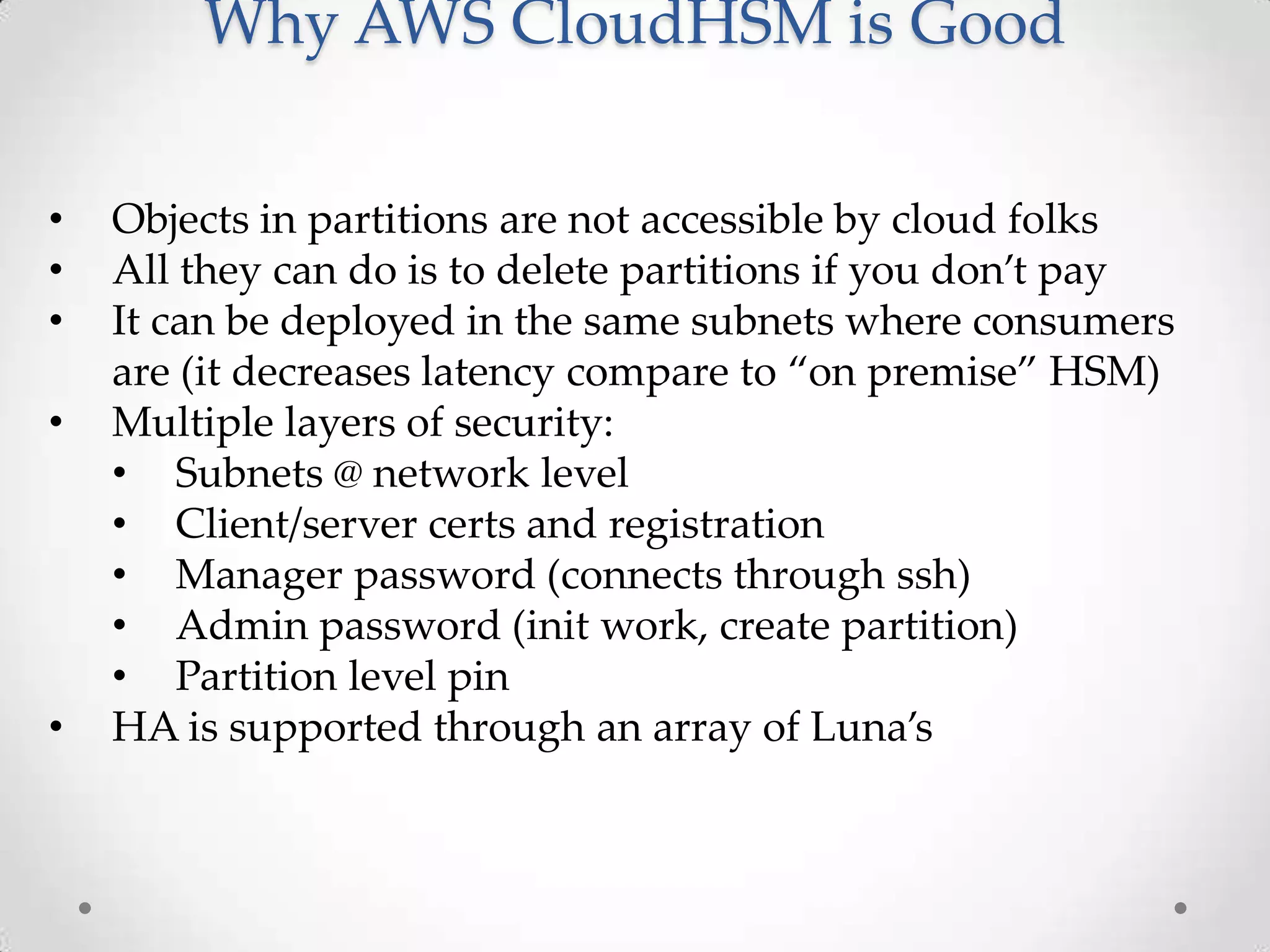 Why AWS CloudHSM is Good
•
•
•
•

•

Objects in partitions are not accessible by cloud folks
All they can do is to delete partitions if you don’t pay
It can be deployed in the same subnets where consumers
are (it decreases latency compare to “on premise” HSM)
Multiple layers of security:
• Subnets @ network level
• Client/server certs and registration
• Manager password (connects through ssh)
• Admin password (init work, create partition)
• Partition level pin
HA is supported through an array of Luna’s

 