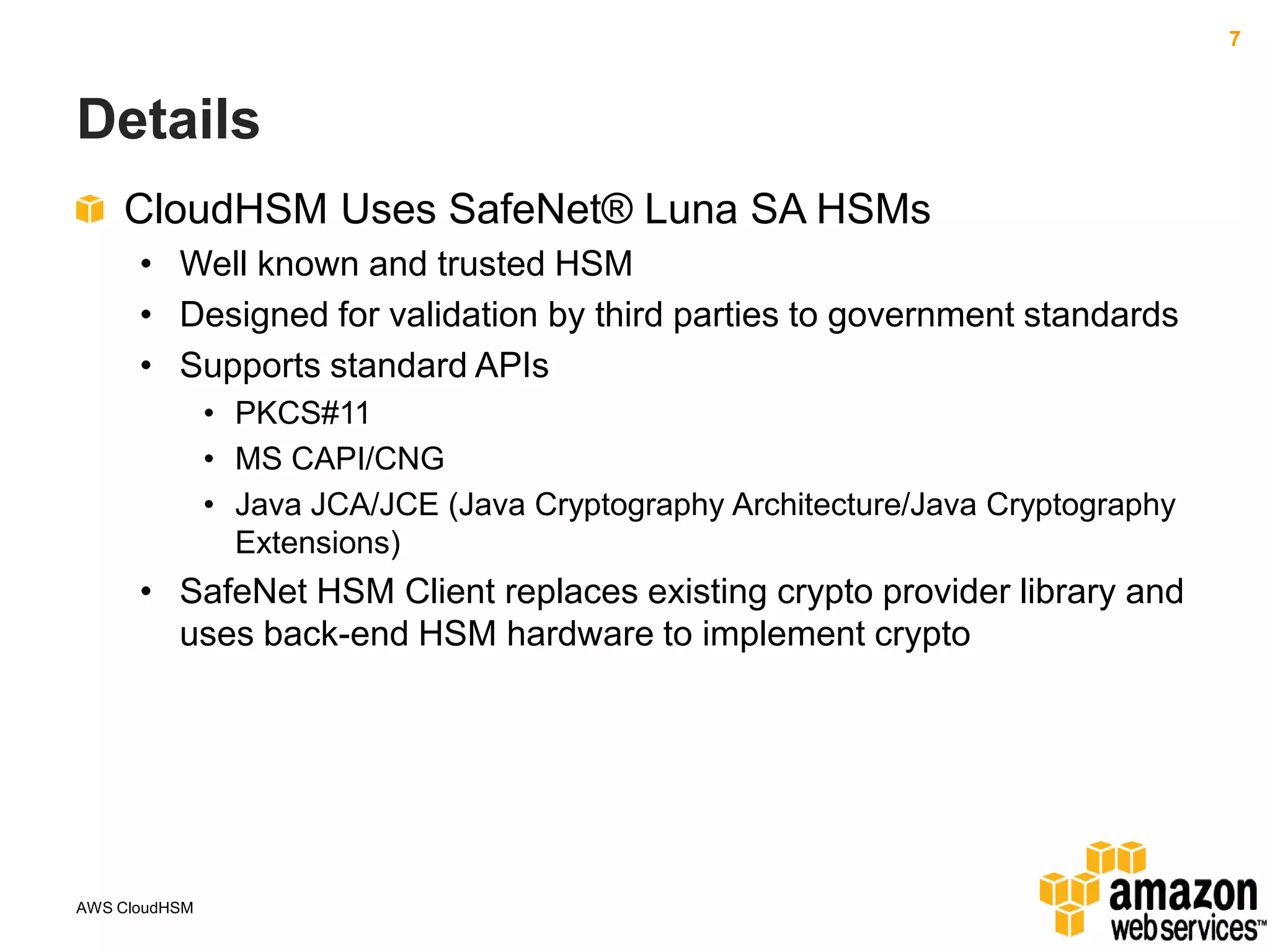 7

Details
CloudHSM Uses SafeNet® Luna SA HSMs
• Well known and trusted HSM
• Designed for validation by third parties to government standards
• Supports standard APIs
• PKCS#11
• MS CAPI/CNG
• Java JCA/JCE (Java Cryptography Architecture/Java Cryptography
Extensions)

• SafeNet HSM Client replaces existing crypto provider library and
uses back-end HSM hardware to implement crypto

AWS CloudHSM

 