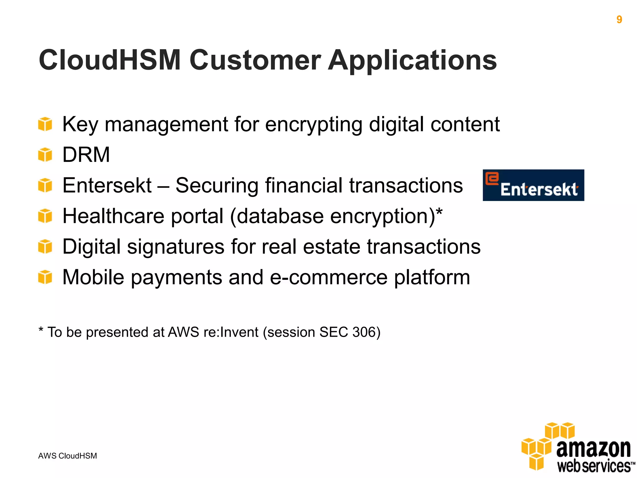 9

CloudHSM Customer Applications
Key management for encrypting digital content
DRM
Entersekt – Securing financial transactions
Healthcare portal (database encryption)*
Digital signatures for real estate transactions
Mobile payments and e-commerce platform
* To be presented at AWS re:Invent (session SEC 306)

AWS CloudHSM

 