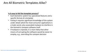 Clare Nelson, @Safe_SaaS
Source: http://my.clarkson.edu/biosal/pdf/Presentations%20and%20Attacks.pdf
Are All Biometric Templates Alike?
Is it easy to foil the template process?
• Each biometric system has specialized features and a
specific format of a template
• Foiling it requires significant knowledge of the system
under attack which for most consumer applications is
a trade secret, plus associated malware to interfere in
the biometric compare software itself
• If malware is injected, it is more likely that other
means of corrupting the software would be easier to
employ, e.g., overriding the compare decision
 
