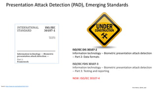 Clare Nelson, @Safe_SaaS
Presentation Attack Detection (PAD), Emerging Standards
Source: https://www.iso.org/standard/53227.html
ISO/IEC DIS 30107-2
Information technology -- Biometric presentation attack detection
-- Part 2: Data formats
ISO/IEC FDIS 30107-3
Information technology -- Biometric presentation attack detection
-- Part 3: Testing and reporting
NEW: ISO/IEC 30107-4
 