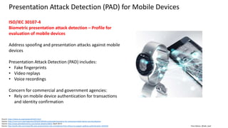 Clare Nelson, @Safe_SaaS
Presentation Attack Detection (PAD) for Mobile Devices
Source: https://www.iso.org/standard/53227.html
Source: https://cacm.acm.org/magazines/2016/4/200169-multimodal-biometrics-for-enhanced-mobile-device-security/abstract
Source: http://www.planetbiometrics.com/article-details/i/5803/ (April 2017)
Source: http://profit.ndtv.com/news/life-and-careers/article-new-smartphone-from-infocus-to-support-aadhaar-authentication-1634102
ISO/IEC 30107-4
Biometric presentation attack detection – Profile for
evaluation of mobile devices
Address spoofing and presentation attacks against mobile
devices
Presentation Attack Detection (PAD) includes:
• Fake fingerprints
• Video replays
• Voice recordings
Concern for commercial and government agencies:
• Rely on mobile device authentication for transactions
and identity confirmation
 
