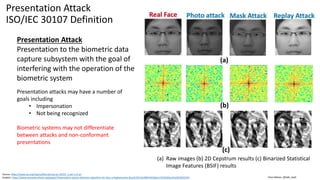 Clare Nelson, @Safe_SaaS
Presentation Attack
ISO/IEC 30107 Definition
Presentation Attack
Presentation to the biometric data
capture subsystem with the goal of
interfering with the operation of the
biometric system
Source: https://www.iso.org/obp/ui/#iso:std:iso-iec:30107:-1:ed-1:v1:en
Graphic: https://www.semanticscholar.org/paper/Presentation-attack-detection-algorithm-for-face-a-Raghavendra-Busch/5b7cbc9067dd1bbe115fe91b0ac25a5819052534
Presentation attacks may have a number of
goals including
• Impersonation
• Not being recognized
Biometric systems may not differentiate
between attacks and non-conformant
presentations
(a) Raw images (b) 2D Cepstrum results (c) Binarized Statistical
Image Features (BSIF) results
 