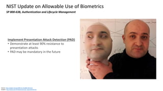 Source: https://pages.nist.gov/800-63-3/sp800-63b.html
Graphic: http://www.oulu.fi/infotech/annual_report/2013/cmv
NIST Update on Allowable Use of Biometrics
SP 800-63B, Authentication and Lifecycle Management
Implement Presentation Attack Detection (PAD)
• Demonstrate at least 90% resistance to
presentation attacks
• PAD may be mandatory in the future
 