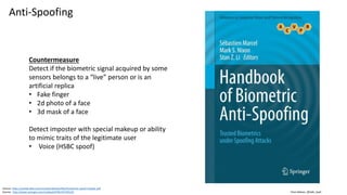 Clare Nelson, @Safe_SaaS
Anti-Spoofing
Source: https://pralab.diee.unica.it/sites/default/files/fumera14-spoof-chapter.pdf
Source: http://www.springer.com/us/book/9781447165231
Countermeasure
Detect if the biometric signal acquired by some
sensors belongs to a “live” person or is an
artificial replica
• Fake finger
• 2d photo of a face
• 3d mask of a face
Detect imposter with special makeup or ability
to mimic traits of the legitimate user
• Voice (HSBC spoof)
 
