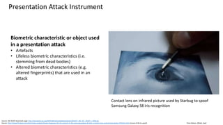Clare Nelson, @Safe_SaaS
Presentation Attack Instrument
Source: ISO 30107 download page: http://standards.iso.org/ittf/PubliclyAvailableStandards/c053227_ISO_IEC_30107-1_2016.zip
Source: http://www.firstpost.com/tech/news-analysis/hacker-bypasses-the-iris-scanner-in-the-samsung-galaxy-s8-with-a-contact-lens-and-printed-photo-3703315.html (movie of S8 iris spoof)
Biometric characteristic or object used
in a presentation attack
• Artefacts
• Lifeless biometric characteristics (i.e.
stemming from dead bodies)
• Altered biometric characteristics (e.g.
altered fingerprints) that are used in an
attack
Contact lens on infrared picture used by Starbug to spoof
Samsung Galaxy S8 iris recognition
 