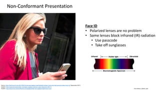 Clare Nelson, @Safe_SaaS
Non-Conformant Presentation
Source: https://techcrunch.com/2017/09/15/interview-apples-craig-federighi-answers-some-burning-questions-about-face-id/ (September 2017)
Graphic: http://www.businessinsider.com/apple-suppliers-iphone-x-sales-shipments-2017-9
Graphic: http://electronics.howstuffworks.com/gadgets/high-tech-gadgets/nightvision1.htm
Face ID
• Polarized lenses are no problem
• Some lenses block infrared (IR) radiation
• Use passcode
• Take off sunglasses
 