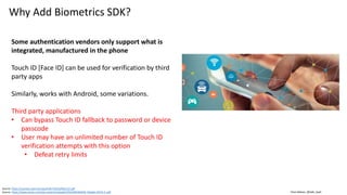 Clare Nelson, @Safe_SaaS
Why Add Biometrics SDK?
Some authentication vendors only support what is
integrated, manufactured in the phone
Touch ID [Face ID] can be used for verification by third
party apps
Similarly, works with Android, some variations.
Third party applications
• Can bypass Touch ID fallback to password or device
passcode
• User may have an unlimited number of Touch ID
verification attempts with this option
• Defeat retry limits
Source: https://courses.csail.mit.edu/6.857/2016/files/12.pdf
Source: https://www.arxan.com/wp-content/uploads/2016/09/ARXAN_Mobile-DATA.3-.pdf
 