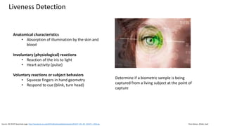 Clare Nelson, @Safe_SaaS
Liveness Detection
Source: ISO 30107 download page: http://standards.iso.org/ittf/PubliclyAvailableStandards/c053227_ISO_IEC_30107-1_2016.zip
Anatomical characteristics
• Absorption of illumination by the skin and
blood
Involuntary (physiological) reactions
• Reaction of the iris to light
• Heart activity (pulse)
Voluntary reactions or subject behaviors
• Squeeze fingers in hand geometry
• Respond to cue (blink, turn head)
Determine if a biometric sample is being
captured from a living subject at the point of
capture
 