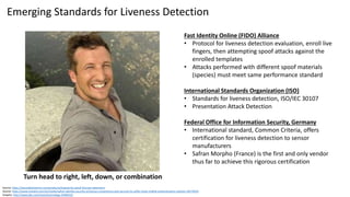 Fast Identity Online (FIDO) Alliance
• Protocol for liveness detection evaluation, enroll live
fingers, then attempting spoof attacks against the
enrolled templates
• Attacks performed with different spoof materials
(species) must meet same performance standard
International Standards Organization (ISO)
• Standards for liveness detection, ISO/IEC 30107
• Presentation Attack Detection
Federal Office for Information Security, Germany
• International standard, Common Criteria, offers
certification for liveness detection to sensor
manufacturers
• Safran Morpho (France) is the first and only vendor
thus far to achieve this rigorous certification
Source: https://precisebiometrics.com/products/fingerprint-spoof-liveness-detection/
Source: https://www.morpho.com/en/media/safran-identity-security-enhances-convenience-and-security-its-selfie-check-mobile-authentication-solution-20170223
Graphic: http://www.bbc.com/news/technology-34466322
Emerging Standards for Liveness Detection
Turn head to right, left, down, or combination
 