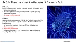 Clare Nelson, @Safe_SaaSSource: http://ieeexplore.ieee.org/stamp/stamp.jsp?arnumber=6990726
PAD for Finger: Implement in Hardware, Software, or Both
Software
Assess characteristics of sample: sharpness of lines, presence of pores.
• Easier to implement
• Easier to update, including over the air (OTA) as anti-spoofing
techniques improve
• Leverage machine learning
Hardware
Requires additional capabilities in fingerprint scanner: ability to sense
pulse, temperature, and capacitance; none of which can be done in
software alone
• Greater ability to detect “liveness” of finger being scanned
• More expensive
• Consumes more power
• May introduce latency if, for example, there is a need to sense
multiple heartbeats
 