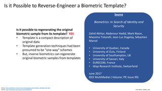 Clare Nelson, @Safe_SaaS
Is it Possible to Reverse-Engineer a Biometric Template?
Is it possible to regenerating the original
biometric sample from its template? YES
• Template is a compact description of
original data
• Template generation techniques had been
presumed to be “one-way” schemes
• But, inverse biometrics can regenerate
original biometric samples from templates
Source: http://publications.idiap.ch/downloads/papers/2017/Akhtar_IEEEMM_2017.pdf
Source: http://ieeexplore.ieee.org/document/6460373/
Source
Biometrics: In Search of Identity and
Security
Zahid Akhtar, Abdenour Hadid, Mark Nixon,
Massimo Tistarelli, Jean-Luc Dugelay, Sébastien
Marcel
• University of Quebec, Canada
• University of Oulu, Finland
• University of Southampton, UK
• University of Sassari, Italy
• EURECOM, France
• Idiap Research Institute, Switzerland
June 2017
IEEE MultiMediaI ( Volume: PP, Issue 99)
 