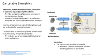 Clare Nelson, @Safe_SaaS
Cancelable Biometrics
Intentional, systematically repeatable, distortions
of biometric signals based on transforms
• Provides comparison of biometric templates in
the transformed domain
• Instead of storing the biometrics, transformed
templates are stored in the enrollment database
Inversion of transformed biometric templates must
not be feasible for potential imposters
The application of transforms provides irreversibility
and unlinkability of biometric templates
• Prevents the use of same captured template for
other applications
Source: http://publications.idiap.ch/downloads/papers/2017/Akhtar_IEEEMM_2017.pdf
Source: https://arxiv.org/pdf/1703.05455.pdf
Source: http://www.sciencedirect.com/science/article/pii/S0031320317300249
Source: https://www.bayometric.com/biometric-template-security/
Advantage
• The transformed template is revocable
• Biometric traits are irrevocable (hard to
reset fingerprints or face math)
Enrollment
Authentication
Enrolled data
Query data
Transformation
Transformation
Transform Domain
Cancellable
Template
Match
Parameters
 