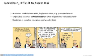 Clare Nelson, @Safe_SaaS
Blockchain, Difficult to Assess Risk
• Numerous blockchain varieties, implementations, e.g. private Ethereum
• “Difficult to construct a threat model on which to perform a risk assessment”
• Blockchain is complex, emerging, poorly understood
Source: https://www.vox.com/culture/2016/10/25/13341168/pepe-the-frog-alt-right-scott-adams
Source: https://www.gartner.com/smarterwithgartner/blockchain-combines-innovation-with-risk/
 