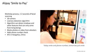 Clare Nelson, @Safe_SaaS
Alipay ‘Smile to Pay’
Source: http://www.alizila.com/alipay-launches-smile-to-pay-commercial-use/
Multistep process, 1-2 seconds of facial
scanning
• 3D camera
• Liveness detection algorithm
• Algorithm can detect shadows and
other features that can only come
from living beings
• Blocks photos or video from attackers
• Adds phone number check
• KFC in Hangzhou, China
Today smile and phone number, tomorrow just smile
 