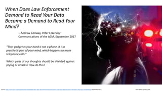 Clare Nelson, @Safe_SaaS
When Does Law Enforcement
Demand to Read Your Data
Become a Demand to Read Your
Mind?
Source: https://cacm.acm.org/magazines/2017/9/220420-when-does-law-enforcements-demand-to-read-your-data-become-a-demand-to-read-your-mind/fulltext (September 2017)
– Andrew Conway, Peter Eckersley
Communications of the ACM, September 2017
“That gadget in your hand is not a phone, it is a
prosthetic part of your mind, which happens to make
telephone calls.”
Which parts of our thoughts should be shielded against
prying or attacks? How do this?
 