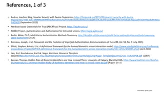 Clare Nelson, @Safe_SaaS
• Andres, Joachim; blog, Smarter Security with Device Fingerprints, https://forgerock.org/2015/09/smarter-security-with-device-
fingerprints/?mkt_tok=3RkMMJWWfF9wsRonv6TIeu%2FhmjTEU5z16u8kWaSyhokz2EFye%2BLIHETpodcMTcFnM7DYDBceEJhqyQJxPr3GKtYNysBvRhXlDQ
%3D%3D (September 2015)
• Attribute-based Credentials for Trust (ABC4Trust) Project, https://abc4trust.eu/
• AU2EU Project, Authentication and Authorization for Entrusted Unions, http://www.au2eu.eu/
• Barbir, Abbie, Ph.D; Multi-Factor Authentication Methods Taxonomy, http://docslide.us/documents/multi-factor-authentication-methods-taxonomy-
abbie-barbir.html (2014)
• Bonneau, Joseph, et al, Passwords and the Evolution of Imperfect Authentication, Communications of the ACM, Vol. 58, No. 7 (July 2015)
• Elliott, Stephen; Kukula, Eric: A definitional framework for the human/biometric sensor interaction model, https://www.spiedigitallibrary.org/conference-
proceedings-of-spie/7667/1/A-definitional-framework-for-the-humanbiometric-sensor-interaction-model/10.1117/12.850595.short (April 2010)
• Jain, Anil; Nandakumar, Karthik; Nagar, Abhishek; Biometric Template
Securityhttp://biometrics.cse.msu.edu/Publications/SecureBiometrics/JainNandakumarNagar_TemplateSecuritySurvey_EURASIP08.pdf (2007)
• Keenan, Thomas; Hidden Risks of Biometric Identifiers and How to Avoid Them, University of Calgary, Black Hat USA, https://www.blackhat.com/docs/us-
15/materials/us-15-Keenan-Hidden-Risks-Of-Biometric-Identifiers-And-How-To-Avoid-Them-wp.pdf (August 2015)
References, 1 of 3
 