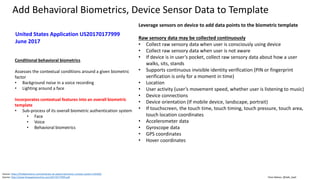 Clare Nelson, @Safe_SaaS
Add Behavioral Biometrics, Device Sensor Data to Template
Source: https://findbiometrics.com/aimbrain-uk-patent-biometric-context-system-410184/
Source: http://www.freepatentsonline.com/20170177999.pdf
Leverage sensors on device to add data points to the biometric template
Raw sensory data may be collected continuously
• Collect raw sensory data when user is consciously using device
• Collect raw sensory data when user is not aware
• If device is in user’s pocket, collect raw sensory data about how a user
walks, sits, stands
• Supports continuous invisible identity verification (PIN or fingerprint
verification is only for a moment in time)
• Location
• User activity (user’s movement speed, whether user is listening to music)
• Device connections
• Device orientation (If mobile device, landscape, portrait)
• If touchscreen, the touch time, touch timing, touch pressure, touch area,
touch location coordinates
• Accelerometer data
• Gyroscope data
• GPS coordinates
• Hover coordinates
Conditional behavioral biometrics
Assesses the contextual conditions around a given biometric
factor
• Background noise in a voice recording
• Lighting around a face
Incorporates contextual features into an overall biometric
template
• Sub-process of its overall biometric authentication system
• Face
• Voice
• Behavioral biometrics
United States Application US20170177999
June 2017
 