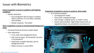 Clare Nelson, @Safe_SaaS
Issues with Biometrics
Facial recognition is prone to problems with lighting
conditions
• Vendor evaluation
• Face recognition did not work in outdoor
Austin sunshine, or in an office, standing
near window
• Vendor response: “Go inside”
Voice recognition is prone to environmental background
noise
• Unnamed financial services market leader
• User experience
• In car, with some background noise
• Call, and use voice: “At Unnamed, my voice
is my password”
• Failed after multiple attempts, due to
background noise
• Works at home, in quiet office
Graphic: http://www.securitysales.com/tag/biometrics/
Fingerprint recognition is prone to moisture, dirty reader
• At unnamed employer
• Use fingerprint reader
• Touch with a registered finger
• Fails if finger is slightly damp, or reader is dirty
• Guard recommended: ridge builder (liquid with no
ingredients listed, nor provided by manufacturer)
 