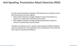 Clare Nelson, @Safe_SaaS
Anti-Spoofing, Presentation Attack Detection (PAD)
Source: https://www.iso.org/standard/53227.html
As is the case for biometric recognition, PAD techniques are subject to errors,
both false positive and false negative:
• false positive indications wrongly categorize routine presentations as
attacks, thus impairing the efficiency of the system
• false negative indications wrongly categorize presentation attacks as
routine, not preventing a security breach.
Therefore, the decision to use a specific implementation of PAD will depend
upon the requirements of the application and consideration of the trade-offs
with respect to security and efficiency.
 