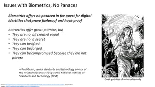 Source: http://www.pymnts.com/news/security-and-risk/2017/digital-identity-way-beyond-the-social-security-number/ (August 2017)
Graphic: http://01greekmythology.blogspot.com/2015/02/panacea.html
Biometrics offers no panacea in the quest for digital
identities that prove foolproof and hack-proof
Biometrics offer great promise, but
• They are not all created equal
• They are not a secret
• They can be lifted
• They can be forged
• They can be compromised because they are not
private
Issues with Biometrics, No Panacea
– Paul Grassi, senior standards and technology advisor of
the Trusted Identities Group at the National Institute of
Standards and Technology (NIST)
Greek goddess of universal remedy
 