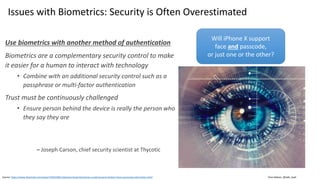 Clare Nelson, @Safe_SaaS
Issues with Biometrics: Security is Often Overestimated
Use biometrics with another method of authentication
Biometrics are a complementary security control to make
it easier for a human to interact with technology
• Combine with an additional security control such as a
passphrase or multi-factor authentication
Trust must be continuously challenged
• Ensure person behind the device is really the person who
they say they are
Source: https://www.thestreet.com/story/14301038/1/iphonex-facial-biometrics-could-prevent-hackers-from-accessing-information.html
– Joseph Carson, chief security scientist at Thycotic
Will iPhone X support
face and passcode,
or just one or the other?
 