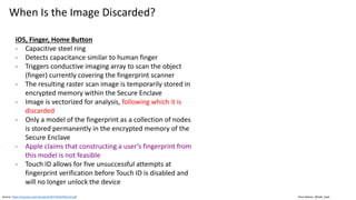 Clare Nelson, @Safe_SaaS
When Is the Image Discarded?
iOS, Finger, Home Button
- Capacitive steel ring
- Detects capacitance similar to human finger
- Triggers conductive imaging array to scan the object
(finger) currently covering the fingerprint scanner
- The resulting raster scan image is temporarily stored in
encrypted memory within the Secure Enclave
- Image is vectorized for analysis, following which it is
discarded
- Only a model of the fingerprint as a collection of nodes
is stored permanently in the encrypted memory of the
Secure Enclave
- Apple claims that constructing a user’s fingerprint from
this model is not feasible
- Touch ID allows for five unsuccessful attempts at
fingerprint verification before Touch ID is disabled and
will no longer unlock the device
Source: https://courses.csail.mit.edu/6.857/2016/files/12.pdf
 