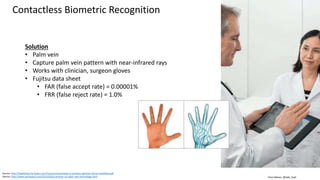 Clare Nelson, @Safe_SaaS
Contactless Biometric Recognition
Source: http://healthcare.fai.fujitsu.com/resource/essentials-to-achieve-optimal-clinical-workflow.pdf
Source: http://www.amfastech.com/2013/03/a-seminar-on-palm-vein-technology.html
Solution
• Palm vein
• Capture palm vein pattern with near-infrared rays
• Works with clinician, surgeon gloves
• Fujitsu data sheet
• FAR (false accept rate) = 0.00001%
• FRR (false reject rate) = 1.0%
 